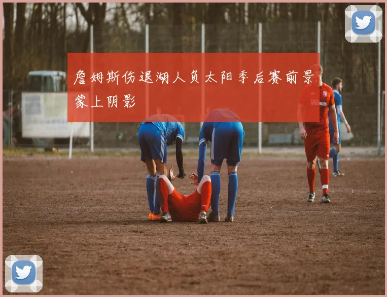 詹姆斯伤退湖人负太阳季后赛前景蒙上阴影