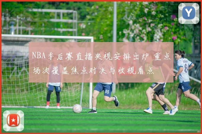 NBA季后赛直播央视安排出炉 重点场次覆盖焦点对决与收视看点