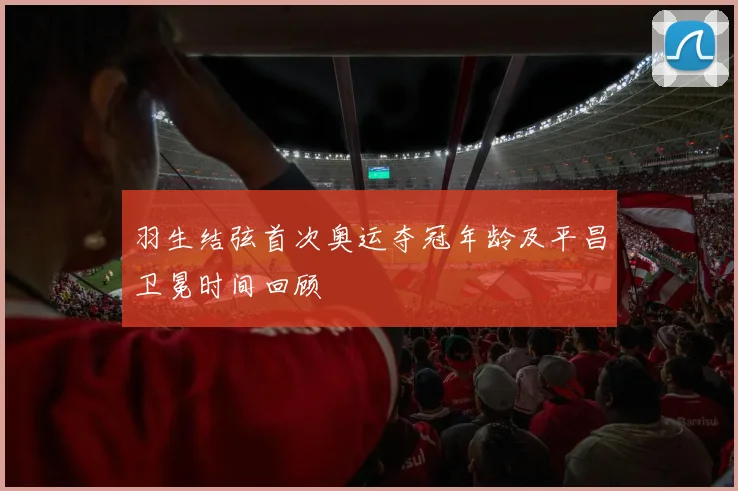 羽生结弦首次奥运夺冠年龄及平昌卫冕时间回顾