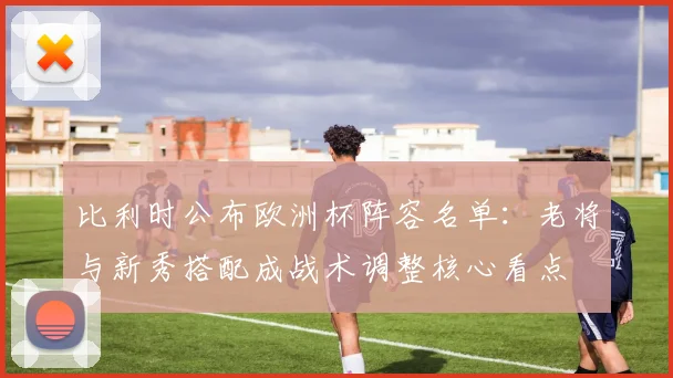 比利时公布欧洲杯阵容名单：老将与新秀搭配成战术调整核心看点