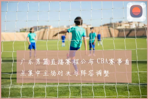 广东男篮直播赛程公布 CBA赛事看点集中主场对决与阵容调整