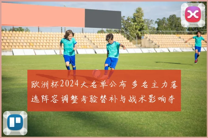 欧洲杯2024大名单公布 多名主力落选阵容调整考验替补与战术影响夺冠前景