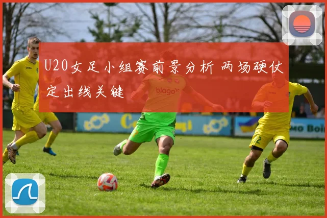 U20女足小组赛前景分析 两场硬仗定出线关键