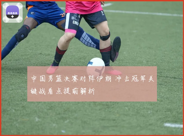 中国男篮决赛对阵伊朗 冲击冠军关键战看点提前解析
