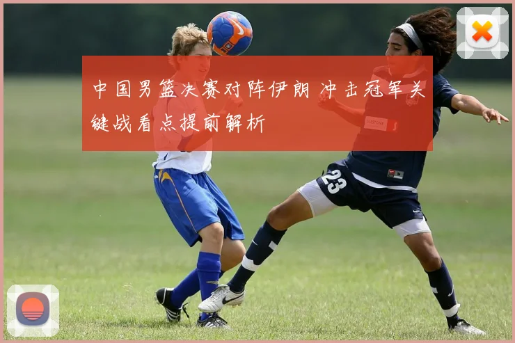 中国男篮决赛对阵伊朗 冲击冠军关键战看点提前解析