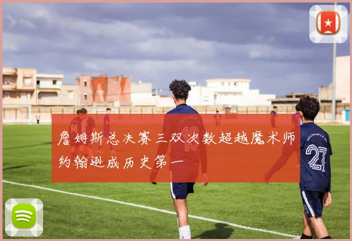 詹姆斯总决赛三双次数超越魔术师约翰逊成历史第一