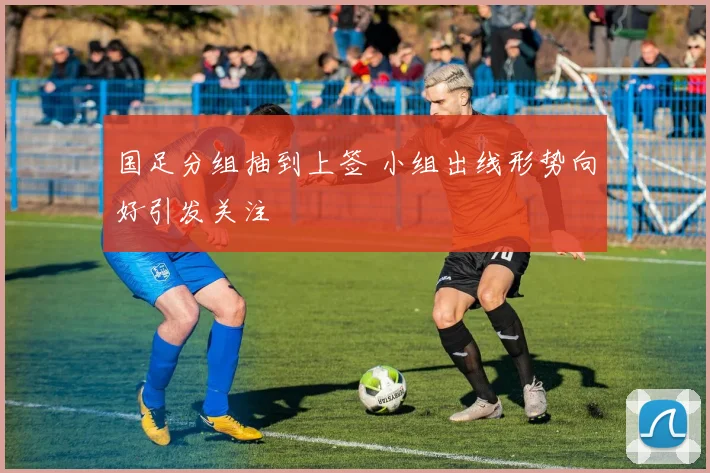 国足分组抽到上签 小组出线形势向好引发关注