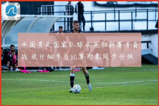 中国男足国家队球衣亮相新赛季备战 设计细节与比赛形象同步升级