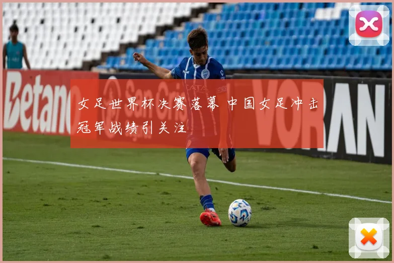 女足世界杯决赛落幕 中国女足冲击冠军战绩引关注