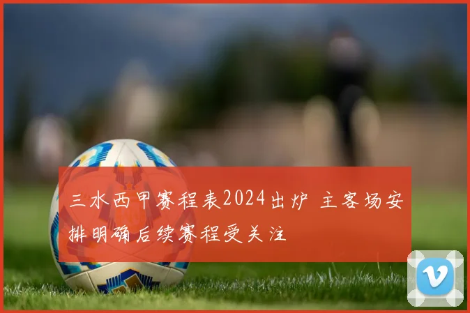 三水西甲赛程表2024出炉 主客场安排明确后续赛程受关注
