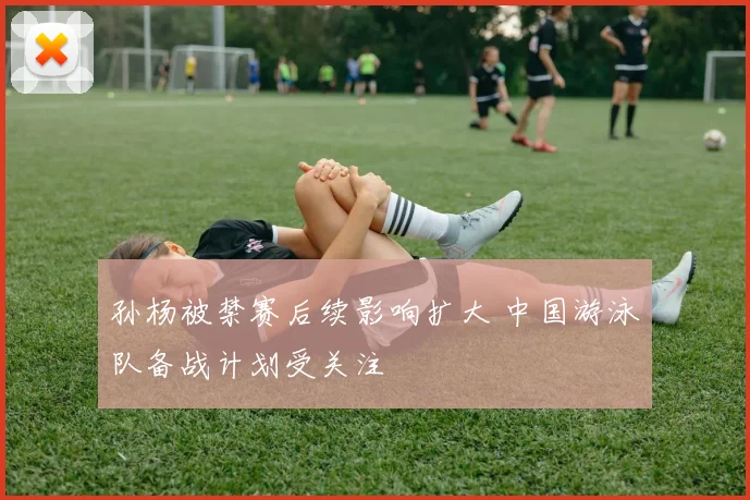 孙杨被禁赛后续影响扩大 中国游泳队备战计划受关注