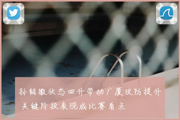 孙铭徽状态回升带动广厦攻防提升 关键阶段表现成比赛看点