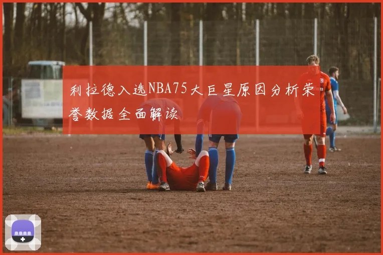 利拉德入选NBA75大巨星原因分析荣誉数据全面解读
