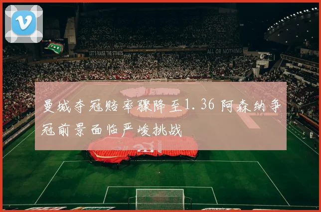 曼城夺冠赔率骤降至1.36 阿森纳争冠前景面临严峻挑战