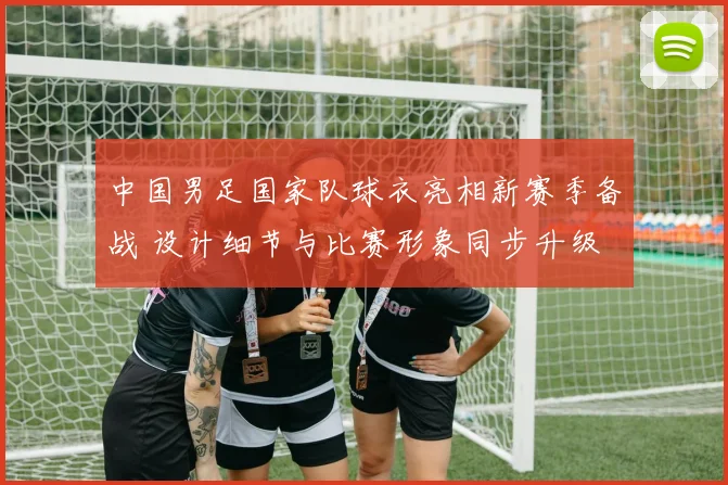 中国男足国家队球衣亮相新赛季备战 设计细节与比赛形象同步升级