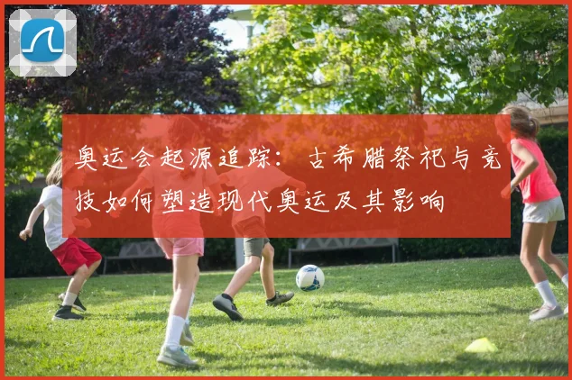 奥运会起源追踪：古希腊祭祀与竞技如何塑造现代奥运及其影响