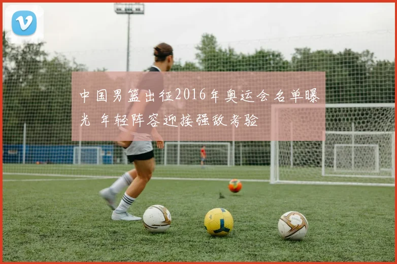 中国男篮出征2016年奥运会名单曝光 年轻阵容迎接强敌考验