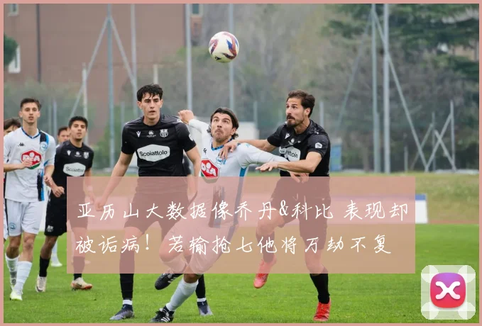 亚历山大数据像乔丹&科比 表现却被诟病！若输抢七他将万劫不复