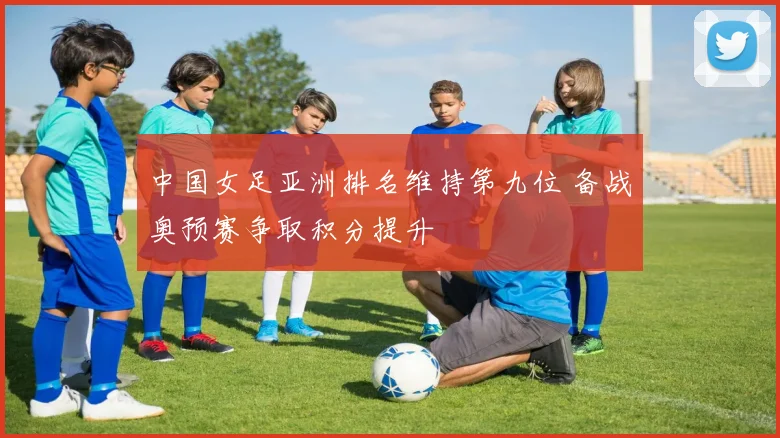 中国女足亚洲排名维持第九位 备战奥预赛争取积分提升