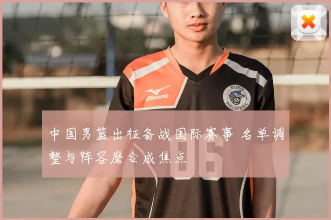 中国男篮出征备战国际赛事 名单调整与阵容磨合成焦点