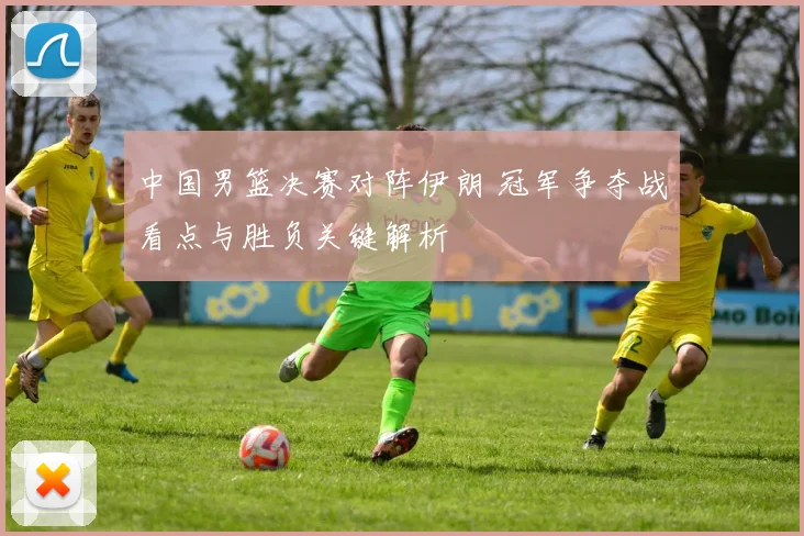 中国男篮决赛对阵伊朗 冠军争夺战看点与胜负关键解析
