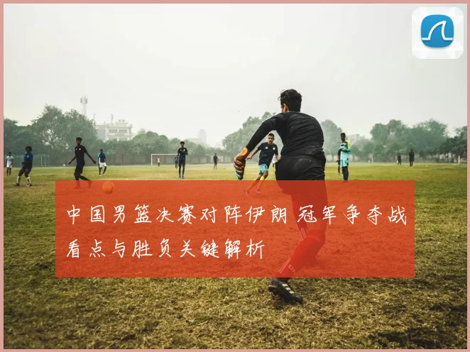中国男篮决赛对阵伊朗 冠军争夺战看点与胜负关键解析