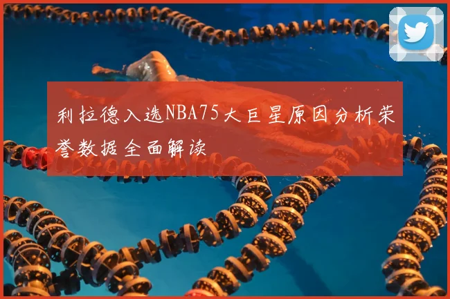 利拉德入选NBA75大巨星原因分析荣誉数据全面解读