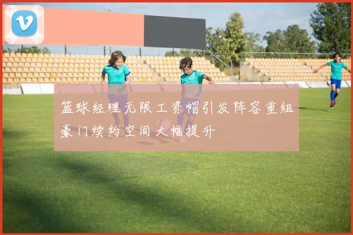 篮球经理无限工资帽引发阵容重组豪门续约空间大幅提升