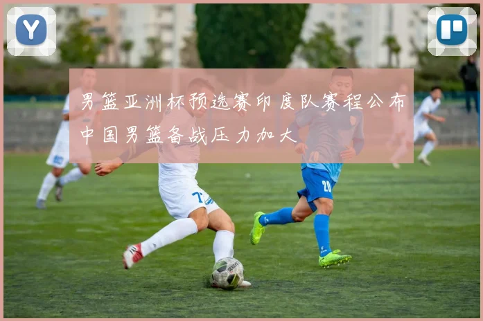 男篮亚洲杯预选赛印度队赛程公布中国男篮备战压力加大