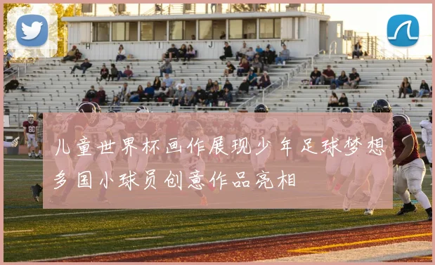 儿童世界杯画作展现少年足球梦想多国小球员创意作品亮相