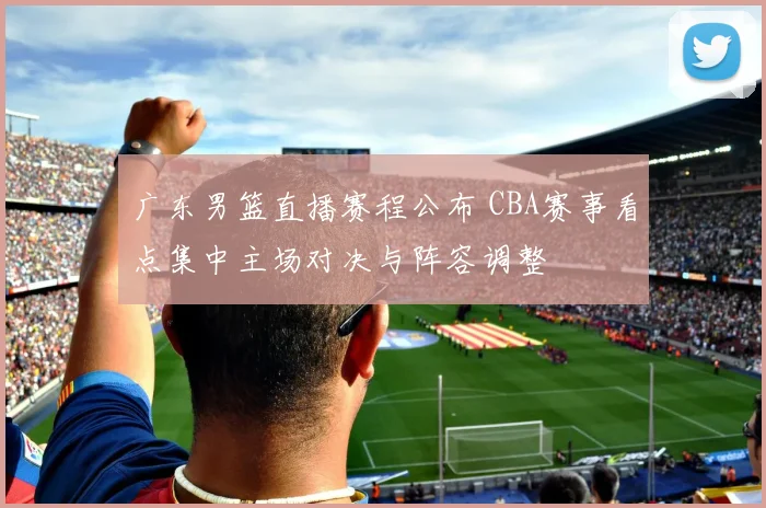 广东男篮直播赛程公布 CBA赛事看点集中主场对决与阵容调整