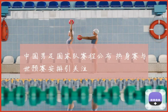 中国男足国家队赛程公布 热身赛与世预赛安排引关注