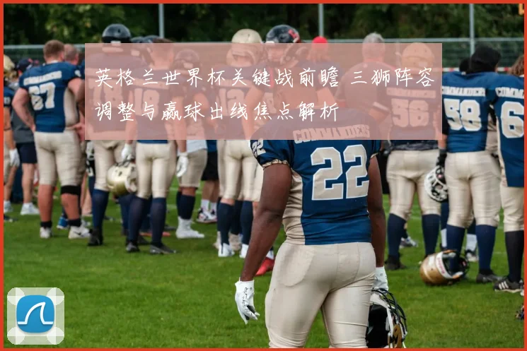 英格兰世界杯关键战前瞻 三狮阵容调整与赢球出线焦点解析