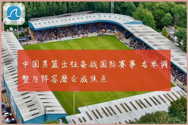 中国男篮出征备战国际赛事 名单调整与阵容磨合成焦点