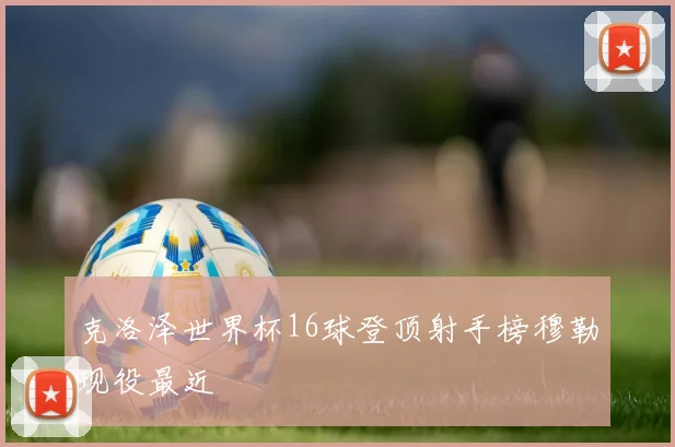 克洛泽世界杯16球登顶射手榜穆勒现役最近