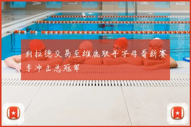 利拉德交易至雄鹿联手字母哥新赛季冲击总冠军