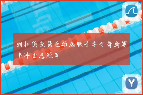 利拉德交易至雄鹿联手字母哥新赛季冲击总冠军