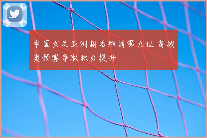 中国女足亚洲排名维持第九位 备战奥预赛争取积分提升