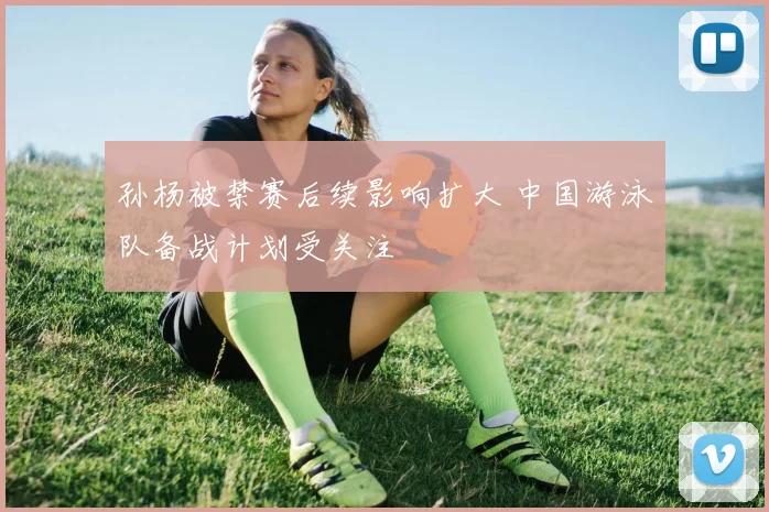 孙杨被禁赛后续影响扩大 中国游泳队备战计划受关注