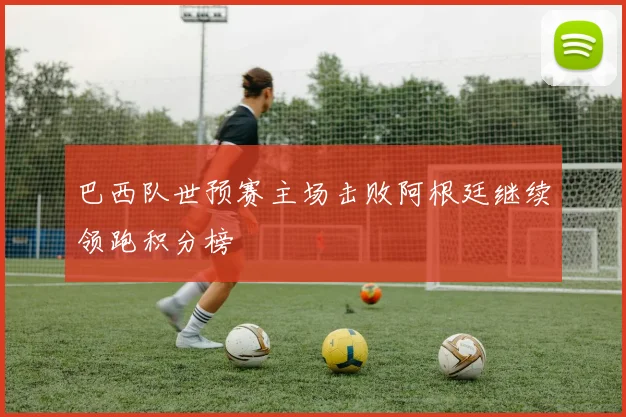 巴西队世预赛主场击败阿根廷继续领跑积分榜