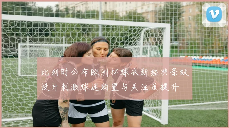 比利时公布欧洲杯球衣新经典条纹设计刺激球迷购置与关注度提升