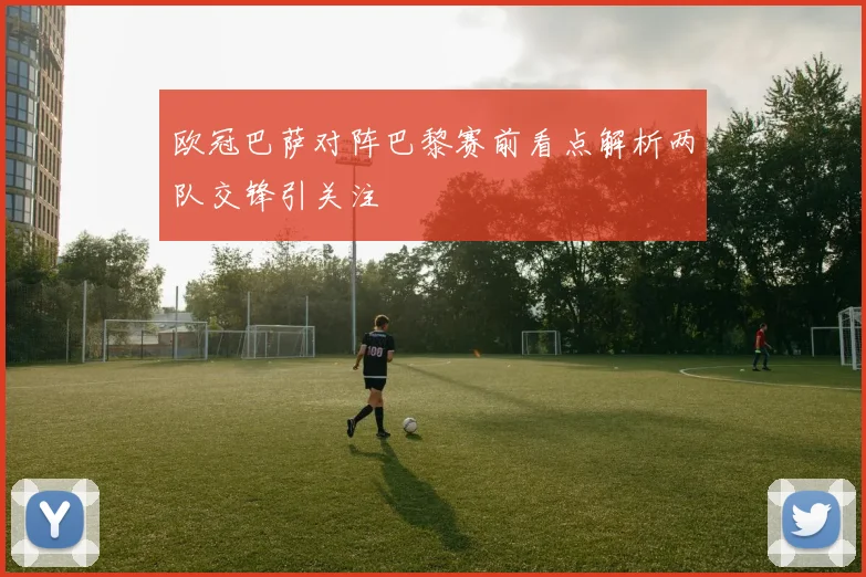 欧冠巴萨对阵巴黎赛前看点解析两队交锋引关注