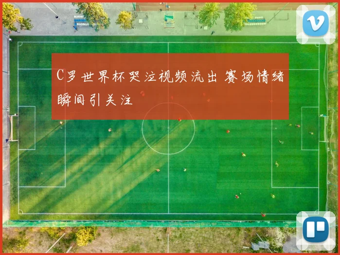 C罗世界杯哭泣视频流出 赛场情绪瞬间引关注